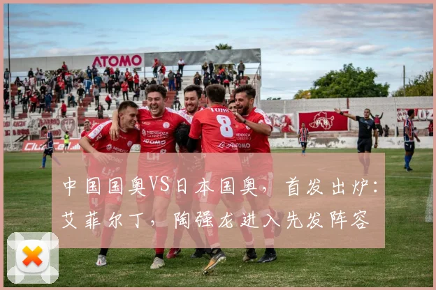 中国国奥VS日本国奥，首发出炉：艾菲尔丁，陶强龙进入先发阵容