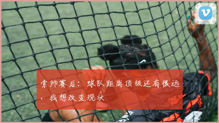 索帅赛后：球队距离顶级还有很远，我想改变现状