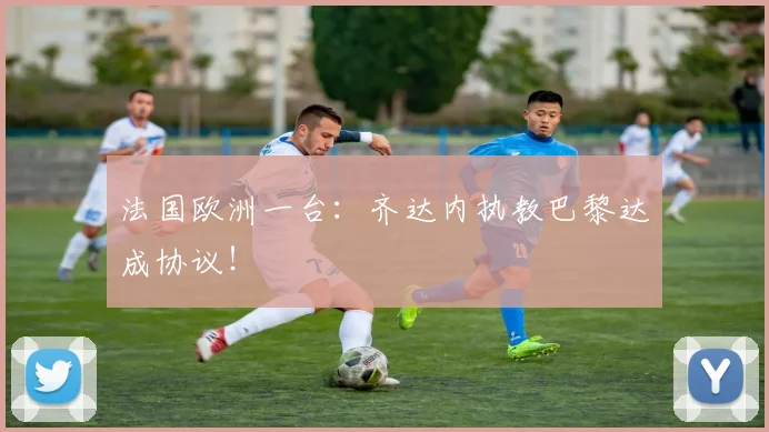 法国欧洲一台：齐达内执教巴黎达成协议！