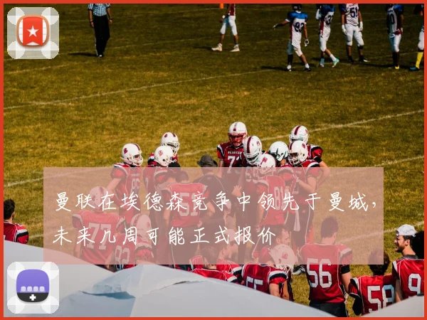 曼联在埃德森竞争中领先于曼城，未来几周可能正式报价