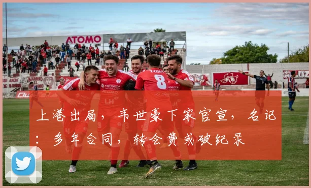 上港出局，韦世豪下家官宣，名记：多年合同，转会费或破纪录