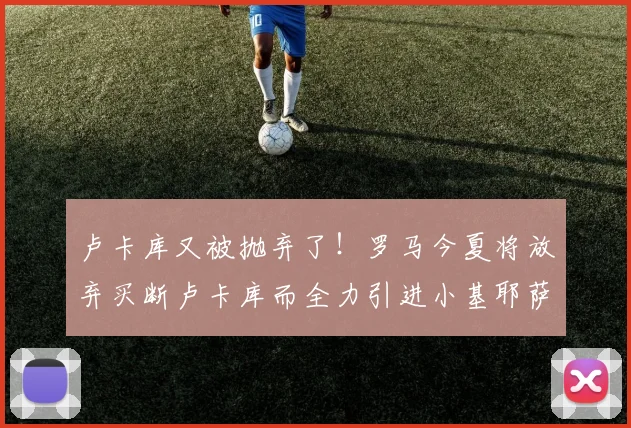 卢卡库又被抛弃了！罗马今夏将放弃买断卢卡库而全力引进小基耶萨