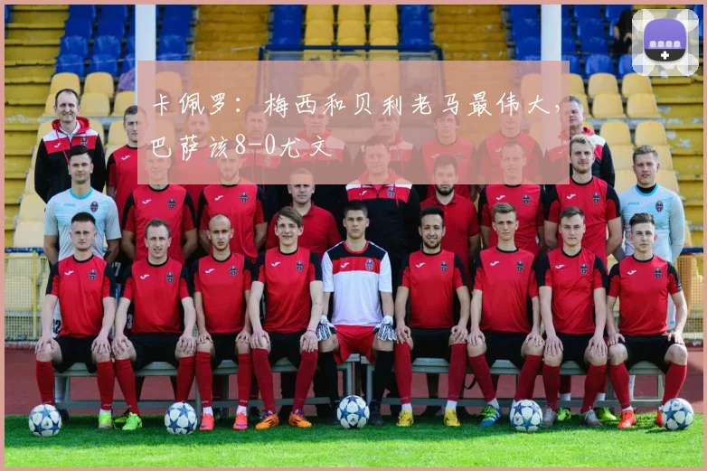 卡佩罗：梅西和贝利老马最伟大，巴萨该8-0尤文