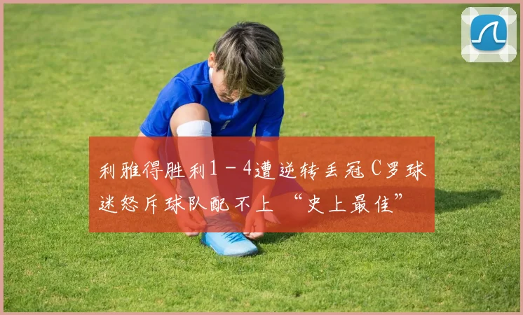 利雅得胜利1 - 4遭逆转丢冠 C罗球迷怒斥球队配不上 “史上最佳”
