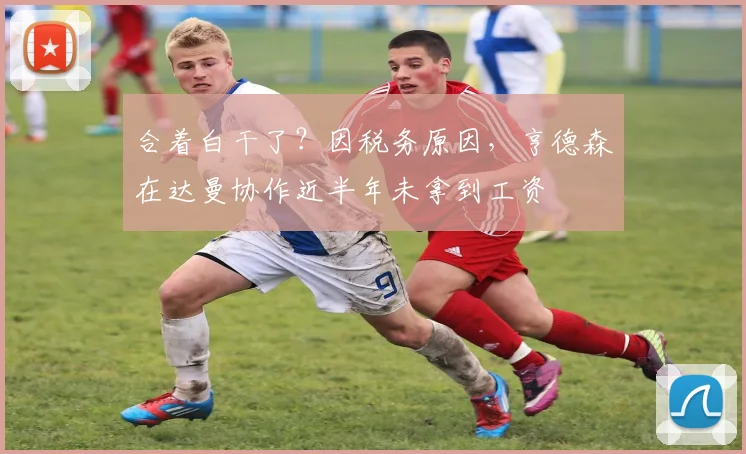 合着白干了？因税务原因，亨德森在达曼协作近半年未拿到工资