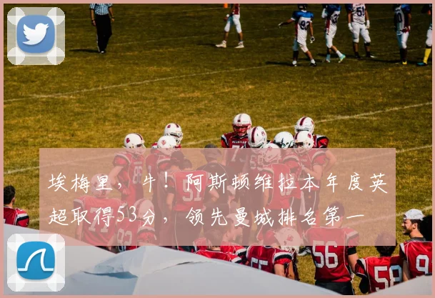 埃梅里，牛！阿斯顿维拉本年度英超取得53分，领先曼城排名第一