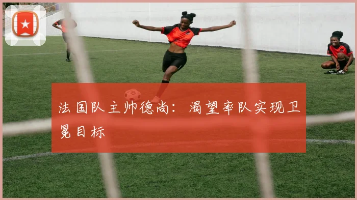 法国队主帅德尚：渴望率队实现卫冕目标