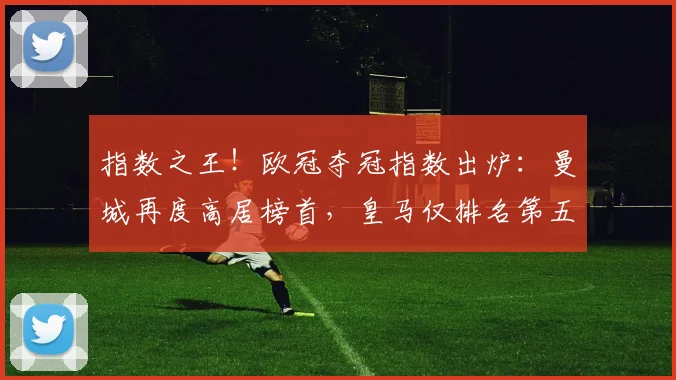 指数之王！欧冠夺冠指数出炉：曼城再度高居榜首，皇马仅排名第五