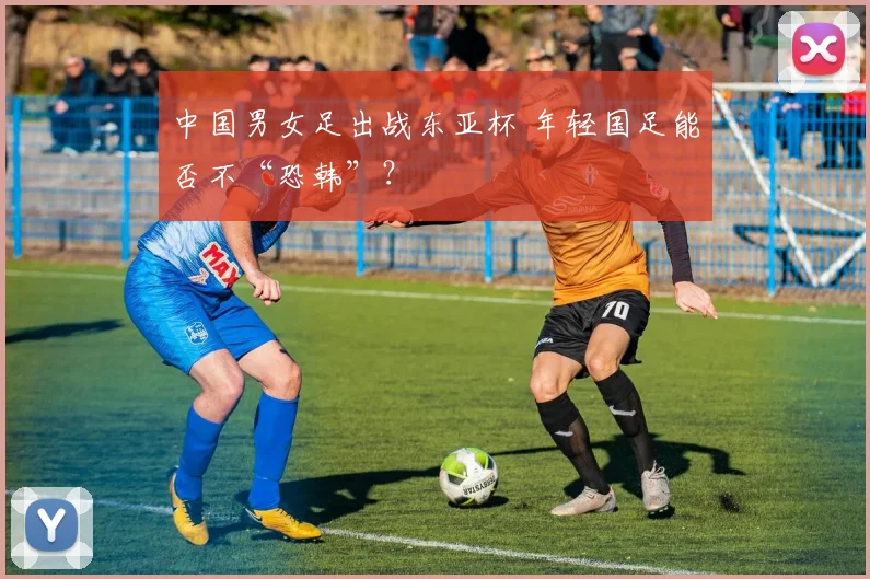 中国男女足出战东亚杯 年轻国足能否不“恐韩”？