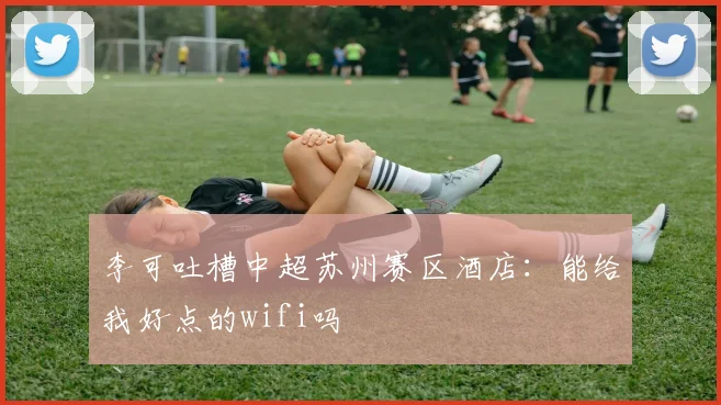 李可吐槽中超苏州赛区酒店：能给我好点的wifi吗