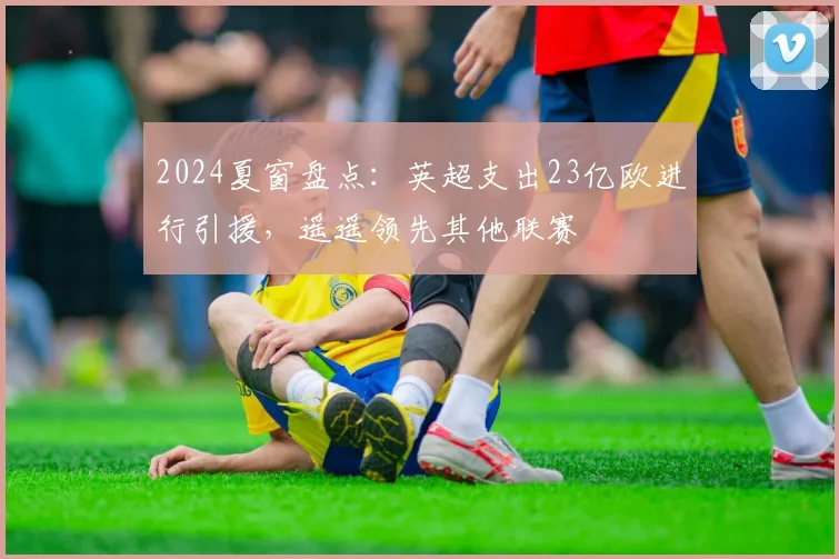 2024夏窗盘点：英超支出23亿欧进行引援，遥遥领先其他联赛