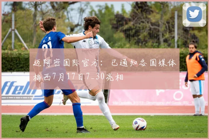 迈阿密国际官方：已通知各国媒体梅西7月17日7_30亮相