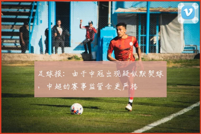 足球报：由于中冠出现疑似默契球，中超的赛事监管会更严格