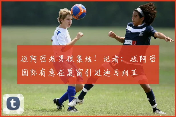 迈阿密老男孩集结！记者：迈阿密国际有意在夏窗引进迪马利亚
