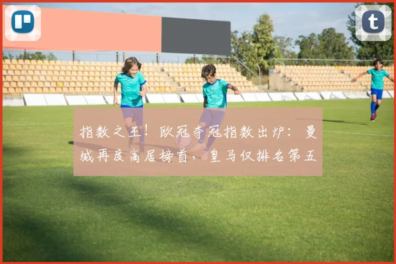 指数之王！欧冠夺冠指数出炉：曼城再度高居榜首，皇马仅排名第五