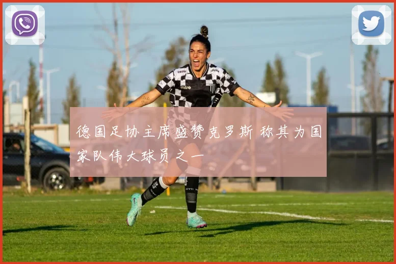 德国足协主席盛赞克罗斯 称其为国家队伟大球员之一