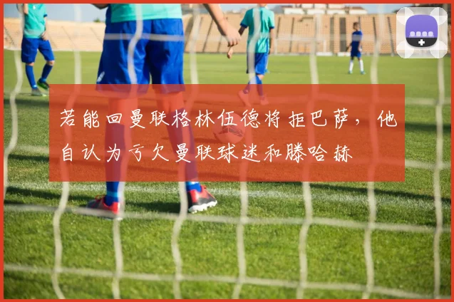 若能回曼联格林伍德将拒巴萨，他自认为亏欠曼联球迷和滕哈赫