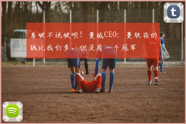 看破不说破呗！曼城CEO：曼联花的钱比我们多，但没有一个冠军