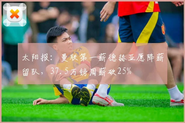 太阳报：曼联第一薪德赫亚愿降薪留队，37.5万镑周薪砍25%