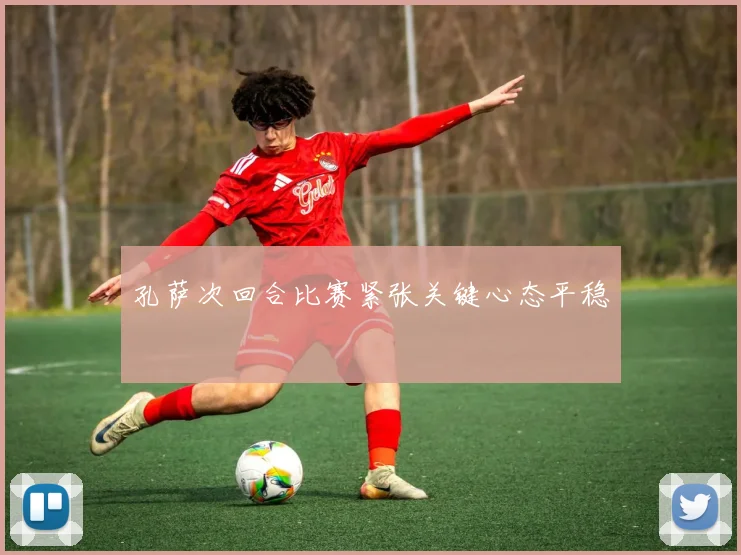 孔萨次回合比赛紧张关键心态平稳