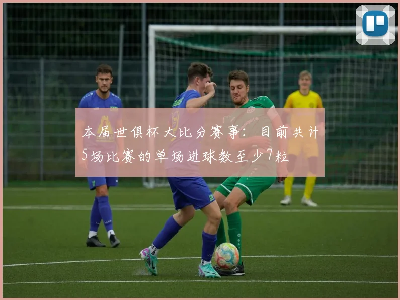 本届世俱杯大比分赛事：目前共计5场比赛的单场进球数至少7粒