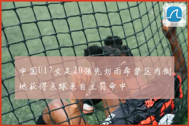 中国U17女足20领先刘雨希禁区内倒地获得点球亲自主罚命中