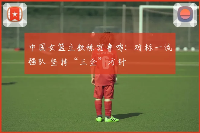 中国女篮主教练宫鲁鸣：对标一流强队 坚持“三全”方针