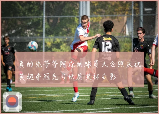 真的先等等阿森纳球员大合照庆祝英超夺冠先与纸质奖杯合影