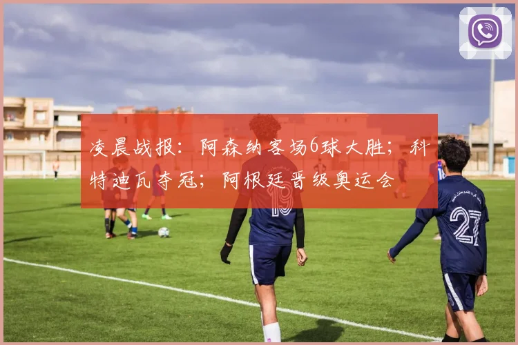 凌晨战报：阿森纳客场6球大胜；科特迪瓦夺冠；阿根廷晋级奥运会