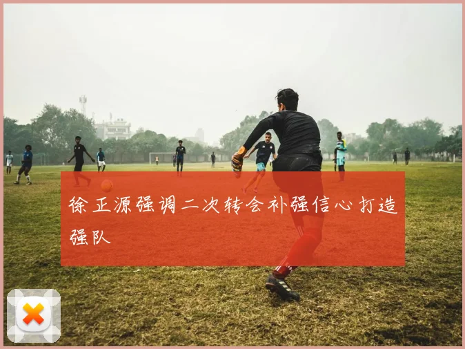 徐正源强调二次转会补强信心打造强队