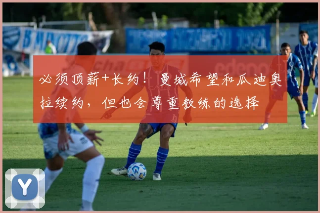 必须顶薪+长约！曼城希望和瓜迪奥拉续约，但也会尊重教练的选择