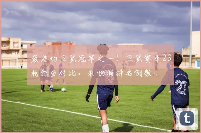 最差的卫冕冠军之一！卫冕赛季23轮积分对比，利物浦排名倒数