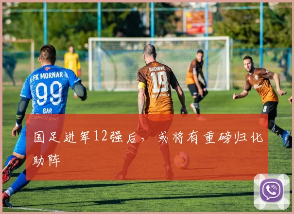 国足进军12强后，或将有重磅归化助阵