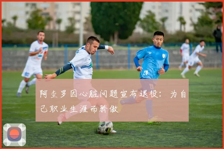 阿圭罗因心脏问题宣布退役：为自己职业生涯而骄傲