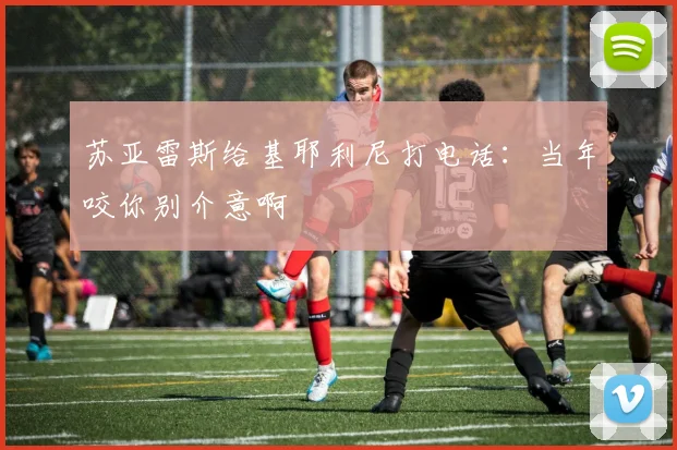 苏亚雷斯给基耶利尼打电话：当年咬你别介意啊