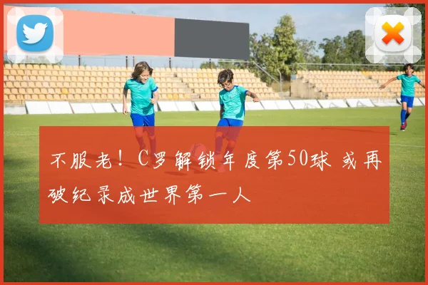 不服老！C罗解锁年度第50球 或再破纪录成世界第一人