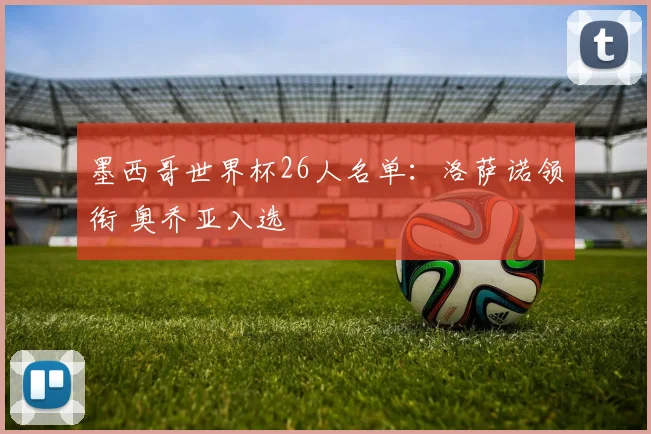 墨西哥世界杯26人名单：洛萨诺领衔 奥乔亚入选