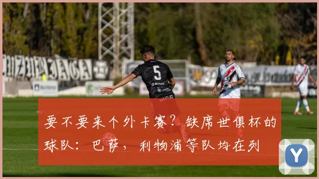 要不要来个外卡赛？缺席世俱杯的球队：巴萨，利物浦等队均在列
